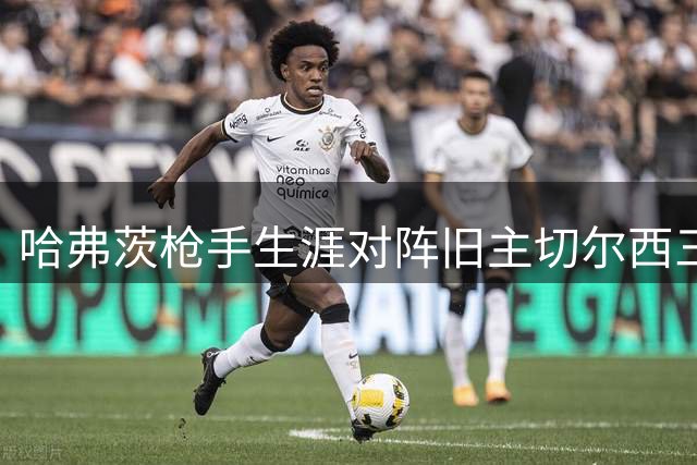 哈弗茨枪手生涯对阵旧主切尔西三度破门