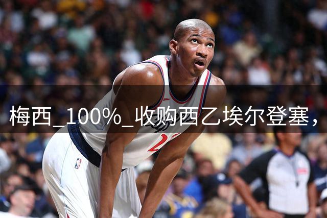梅西 100% 收购西乙埃尔登塞，即将官方公布